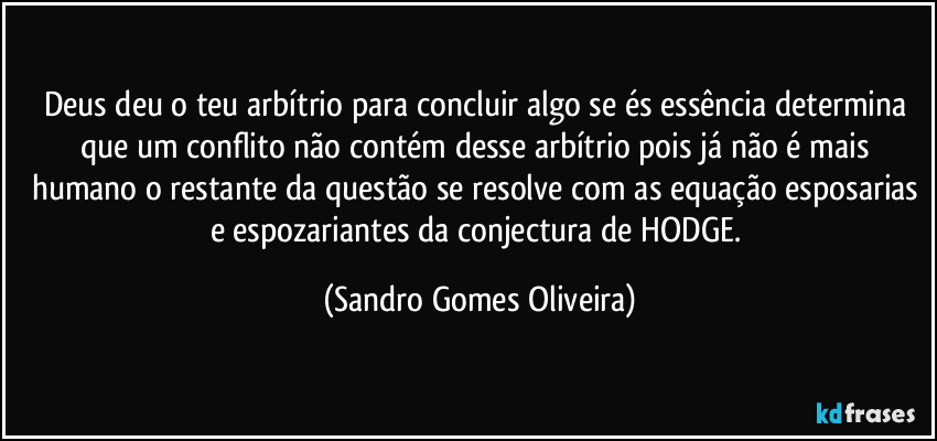 Deus deu o teu arbítrio para concluir algo se és essência determina que um conflito não contém desse arbítrio pois já não é mais humano o restante da questão se resolve com as equação esposarias e espozariantes da conjectura de HODGE. (Sandro Gomes Oliveira)
