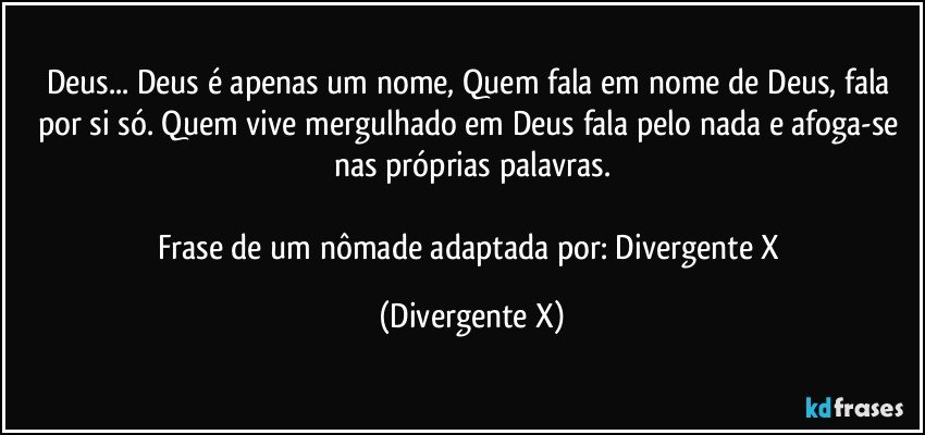 Deus... Deus é apenas um nome, Quem fala em nome de Deus, fala por si só. Quem vive mergulhado em Deus fala pelo nada e afoga-se nas próprias palavras.

Frase de um nômade adaptada por: Divergente X (Divergente X)