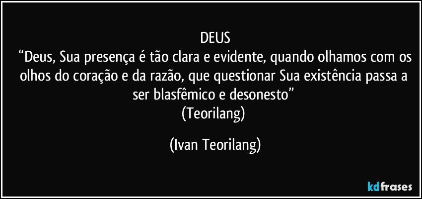 DEUS
 “Deus, Sua presença é tão clara e evidente, quando olhamos com os olhos do coração e da razão, que questionar Sua existência passa a ser blasfêmico e desonesto” 
(Teorilang) (Ivan Teorilang)