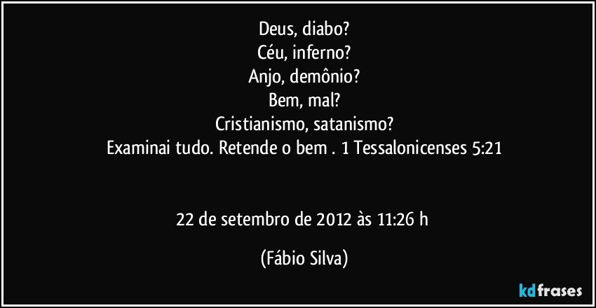 Deus, diabo?
Céu, inferno?
Anjo, demônio?
Bem, mal?
Cristianismo, satanismo?
Examinai tudo. Retende o bem . 1 Tessalonicenses 5:21


22 de setembro de 2012 às 11:26 h (Fábio Silva)