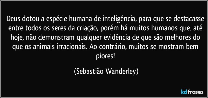 Deus dotou a espécie humana de inteligência, para que se destacasse entre todos os seres da criação, porém há muitos humanos que, até hoje, não demonstram qualquer evidência de que são melhores do que os animais irracionais. Ao contrário, muitos se mostram bem piores! (Sebastião Wanderley)