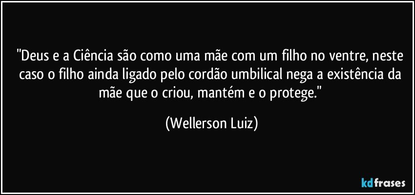 "Deus e a Ciência são como uma mãe com um filho no ventre, neste caso o filho ainda ligado pelo cordão umbilical nega a existência da mãe que o criou, mantém e o protege." (Wellerson Luiz)