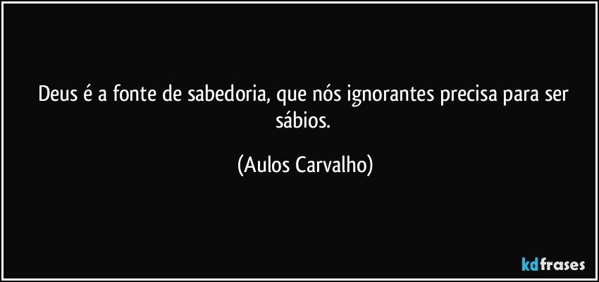 Deus é a fonte de sabedoria, que nós ignorantes precisa para ser sábios. (Aulos Carvalho)