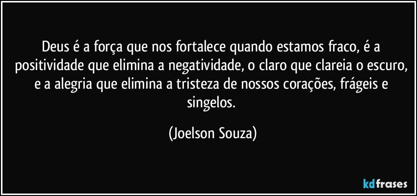 Deus é a força que nos fortalece quando estamos fraco, é a positividade que elimina a negatividade, o claro que clareia o escuro, e a alegria que elimina a tristeza de nossos corações, frágeis e singelos. (Joelson Souza)