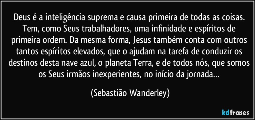 Deus é a inteligência suprema e causa primeira de todas as coisas. Tem, como Seus trabalhadores, uma infinidade e espíritos de primeira ordem. Da mesma forma, Jesus também conta com outros tantos espíritos elevados, que o ajudam na tarefa de conduzir os destinos desta nave azul, o planeta Terra, e de todos nós, que somos os Seus irmãos inexperientes, no início da jornada… (Sebastião Wanderley)