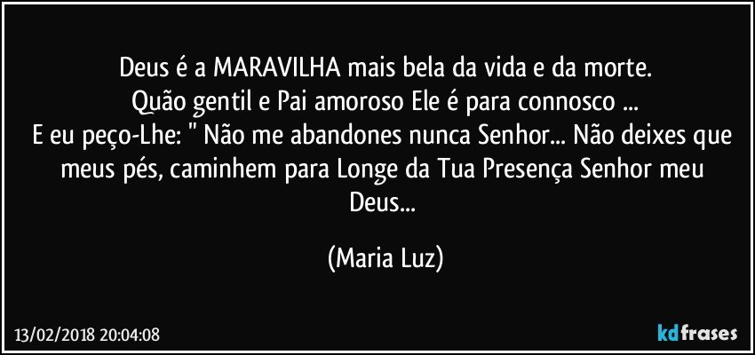 Deus é a MARAVILHA mais bela da vida e da morte.
Quão gentil e Pai amoroso Ele é para connosco ...
E eu peço-Lhe: " Não me abandones nunca Senhor... Não deixes que meus  pés, caminhem para Longe da Tua Presença Senhor meu Deus... (Maria Luz)