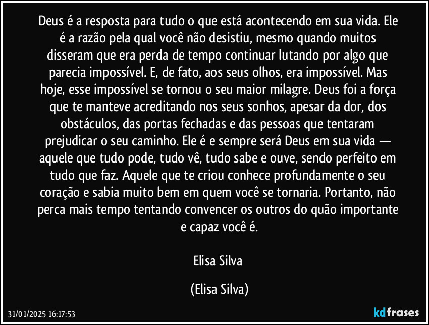 Deus é a resposta para tudo o que está acontecendo em sua vida. Ele é a razão pela qual você não desistiu, mesmo quando muitos disseram que era perda de tempo continuar lutando por algo que parecia impossível. E, de fato, aos seus olhos, era impossível. Mas hoje, esse impossível se tornou o seu maior milagre. Deus foi a força que te manteve acreditando nos seus sonhos, apesar da dor, dos obstáculos, das portas fechadas e das pessoas que tentaram prejudicar o seu caminho. Ele é e sempre será Deus em sua vida — aquele que tudo pode, tudo vê, tudo sabe e ouve, sendo perfeito em tudo que faz. Aquele que te criou conhece profundamente o seu coração e sabia muito bem em quem você se tornaria. Portanto, não perca mais tempo tentando convencer os outros do quão importante e capaz você é.

Elisa Silva (Elisa Silva)