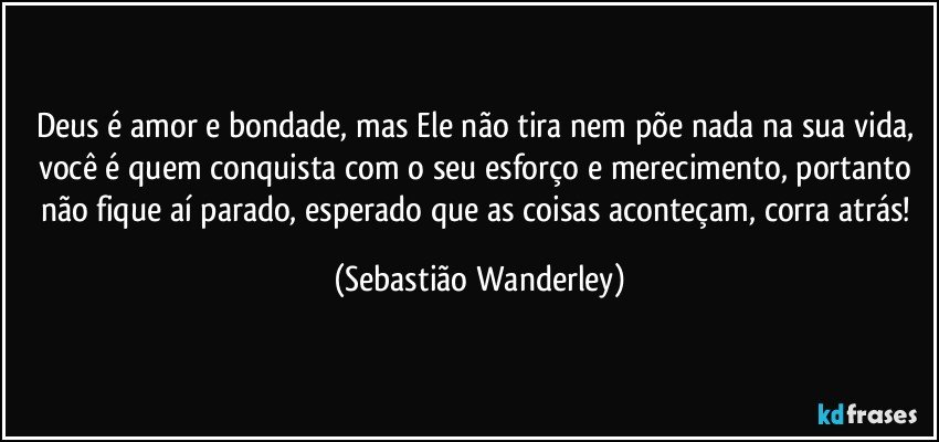 Deus é amor e bondade, mas Ele não tira nem põe nada na sua vida, você é quem conquista com o seu esforço e merecimento, portanto não fique aí parado, esperado que as coisas aconteçam, corra atrás! (Sebastião Wanderley)