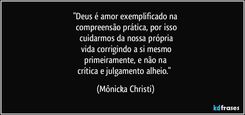 "Deus é amor exemplificado na
 compreensão prática, por isso
 cuidarmos da nossa própria
 vida corrigindo a si mesmo
 primeiramente,  e não na 
crítica e julgamento alheio." (Mônicka Christi)