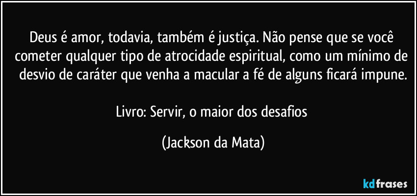 Deus é amor, todavia, também é justiça. Não pense que se você cometer qualquer tipo de atrocidade espiritual, como um mínimo de desvio de caráter que venha a macular a fé de alguns ficará impune.

Livro: Servir, o maior dos desafios (Jackson da Mata)