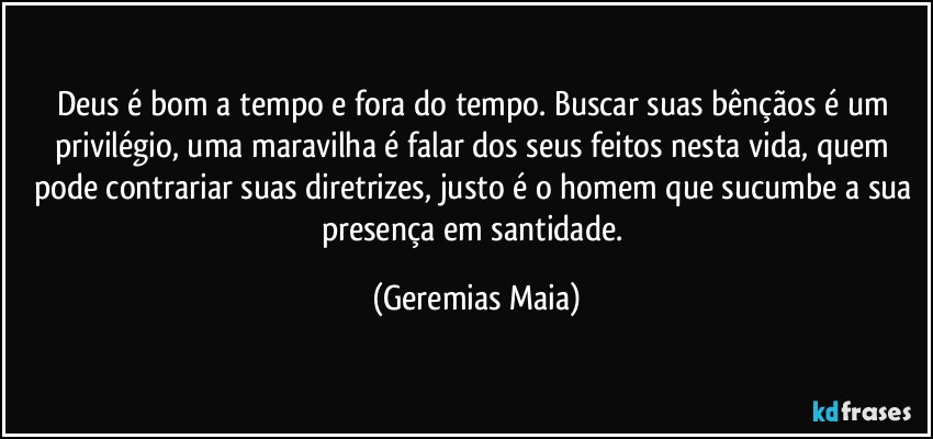 Deus é bom a tempo e fora do tempo. Buscar suas bênçãos é um privilégio, uma maravilha é falar dos seus feitos nesta vida, quem pode contrariar suas diretrizes, justo é o homem que sucumbe a sua presença em santidade. (Geremias Maia)