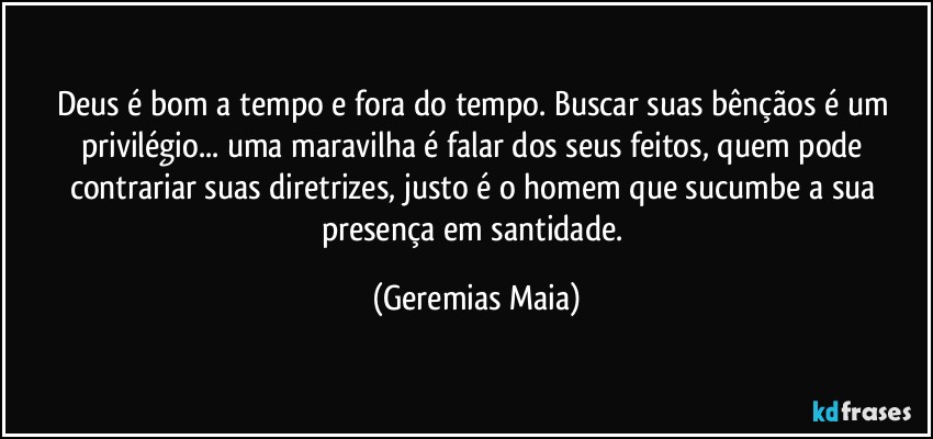 Deus é bom a tempo  e fora do tempo. Buscar suas bênçãos é um privilégio... uma maravilha é falar dos seus feitos, quem pode contrariar suas diretrizes, justo é o homem que sucumbe a sua presença em santidade. (Geremias Maia)