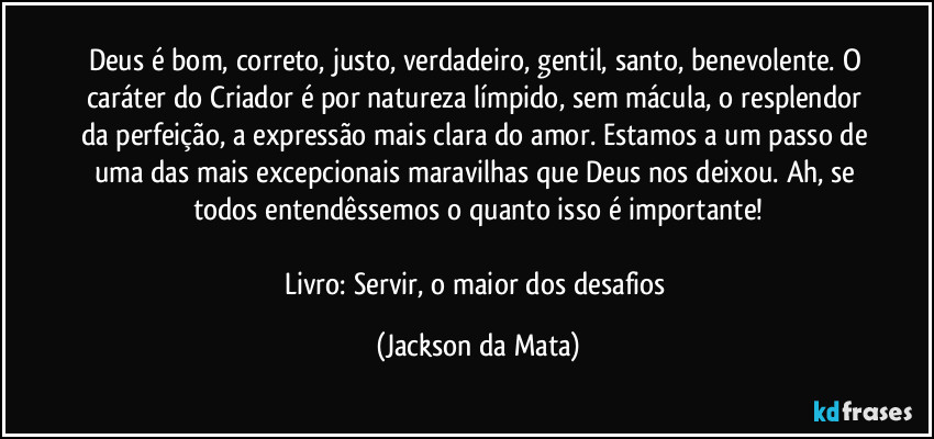 Deus é bom, correto, justo, verdadeiro, gentil, santo, benevolente. O caráter do Criador é por natureza límpido, sem mácula, o resplendor da perfeição, a expressão mais clara do amor. Estamos a um passo de uma das mais excepcionais maravilhas que Deus nos deixou. Ah, se todos entendêssemos o quanto isso é importante!

Livro: Servir, o maior dos desafios (Jackson da Mata)