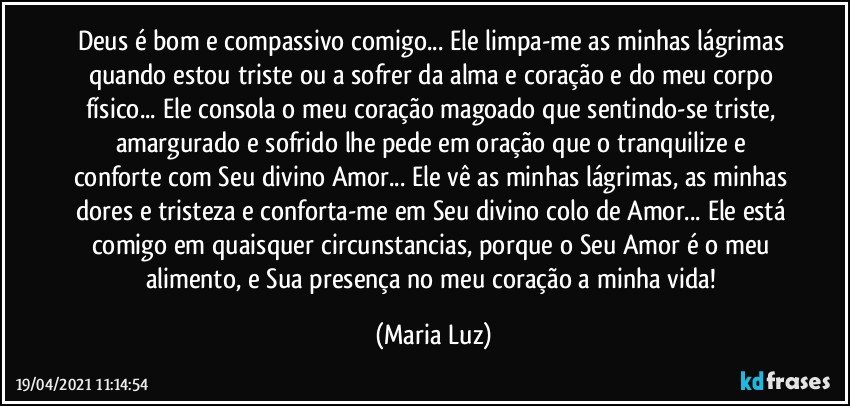 Deus é bom e compassivo comigo... Ele limpa-me as minhas lágrimas quando estou triste ou a sofrer da alma e coração e do meu corpo físico... Ele consola o meu coração magoado que sentindo-se triste, amargurado e sofrido  lhe pede em oração que o tranquilize e conforte com Seu divino Amor... Ele vê as minhas lágrimas, as minhas dores e tristeza e conforta-me em Seu divino colo de Amor... Ele está comigo em quaisquer circunstancias, porque o Seu Amor é o meu alimento, e Sua presença no meu coração a minha vida! (Maria Luz)