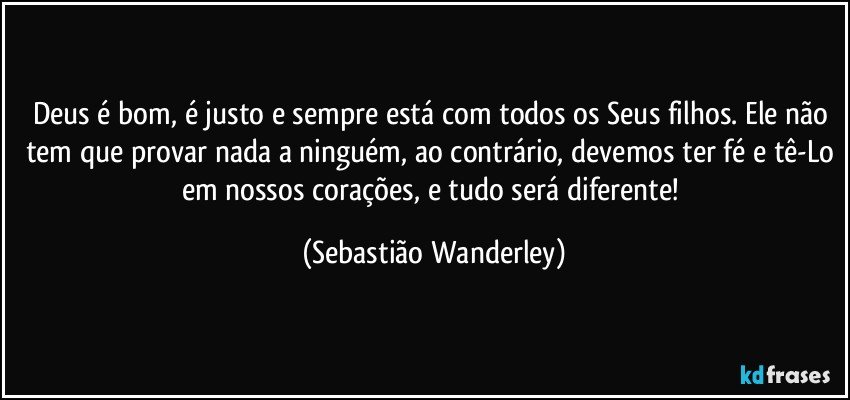 Deus é bom, é justo e sempre está com todos os Seus filhos. Ele não tem que provar nada a ninguém, ao contrário, devemos ter fé e tê-Lo em nossos corações, e tudo será diferente! (Sebastião Wanderley)