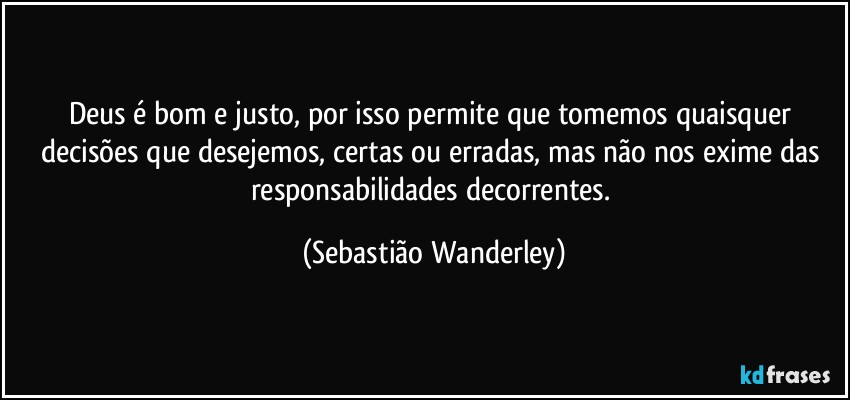 Deus é bom e justo, por isso permite que tomemos quaisquer decisões que desejemos, certas ou erradas, mas não nos exime das responsabilidades decorrentes. (Sebastião Wanderley)