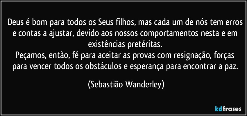 Deus é bom para todos os Seus filhos, mas cada um de nós tem erros e contas a ajustar, devido aos nossos comportamentos nesta e em existências pretéritas. 
Peçamos, então, fé para aceitar as provas com resignação, forças para vencer todos os obstáculos e esperança para encontrar a paz. (Sebastião Wanderley)