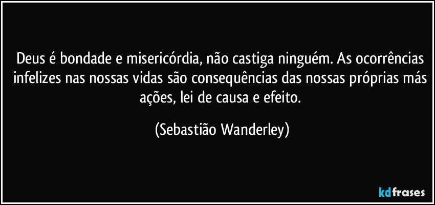 Deus é bondade e misericórdia, não castiga ninguém. As ocorrências infelizes nas nossas vidas são consequências das nossas próprias más ações, lei de causa e efeito. (Sebastião Wanderley)