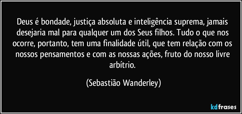 Deus é bondade, justiça absoluta e inteligência suprema, jamais desejaria mal para qualquer um dos Seus filhos. Tudo o que nos ocorre, portanto, tem uma finalidade útil, que tem relação com os nossos pensamentos e com as nossas ações, fruto do nosso livre arbítrio. (Sebastião Wanderley)