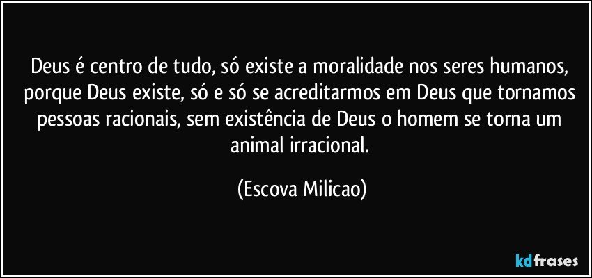 Deus é centro de tudo, só existe a moralidade nos seres humanos, porque Deus existe, só e só se acreditarmos em Deus que tornamos pessoas racionais, sem existência de Deus o homem se torna um animal irracional. (Escova Milicao)