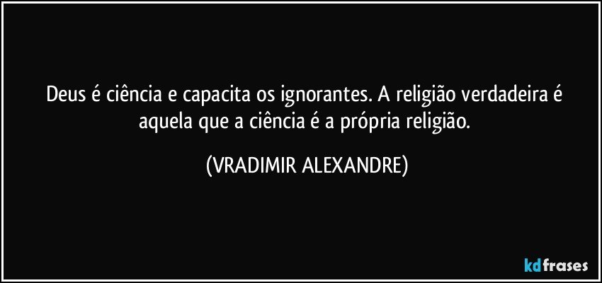 Deus é ciência e capacita os ignorantes. A religião verdadeira é aquela que a ciência é a própria religião. (VRADIMIR ALEXANDRE)