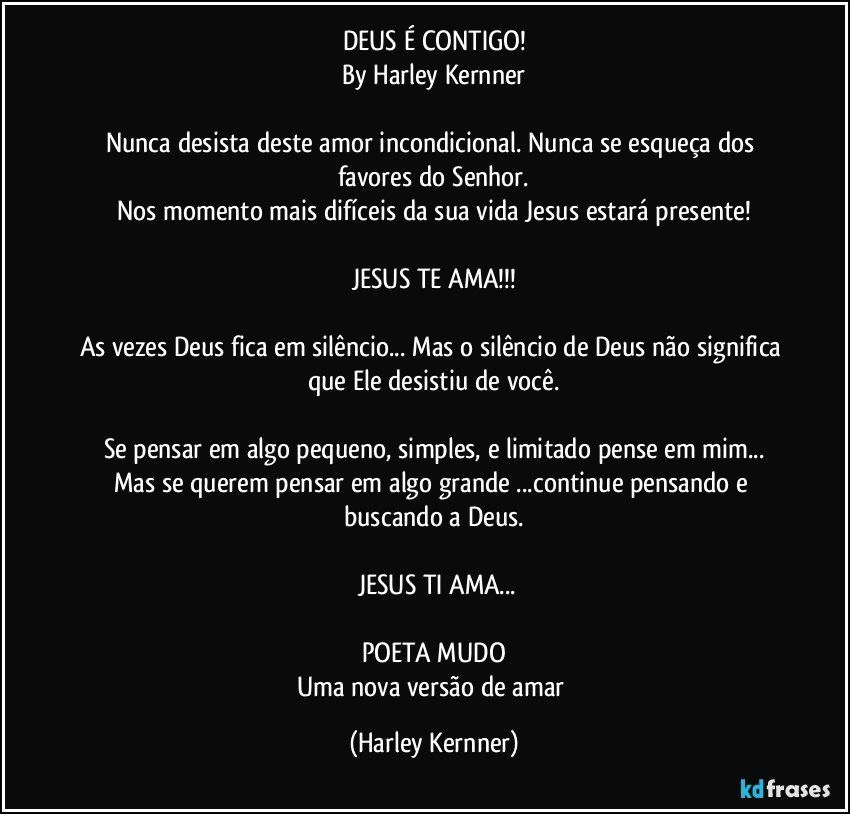 DEUS É CONTIGO!
By Harley Kernner
           
Nunca desista deste amor incondicional. Nunca se esqueça dos favores do Senhor.
Nos momento mais difíceis da sua vida Jesus estará presente!
          
JESUS TE AMA!!!
           
As vezes Deus fica em silêncio... Mas o silêncio de Deus não significa que Ele desistiu de você.
           
Se pensar em algo pequeno, simples, e limitado pense em mim...
Mas se querem pensar em algo grande ...continue pensando e buscando a Deus.
           
           JESUS TI AMA...       
             
POETA MUDO
Uma nova versão de amar (Harley Kernner)