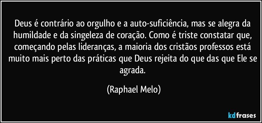 Deus é contrário ao orgulho e a auto-suficiência, mas se alegra da humildade e da singeleza de coração. Como é triste constatar que, começando pelas lideranças, a maioria dos cristãos professos está muito mais perto das práticas que Deus rejeita do que das que Ele se agrada. (Raphael Melo)