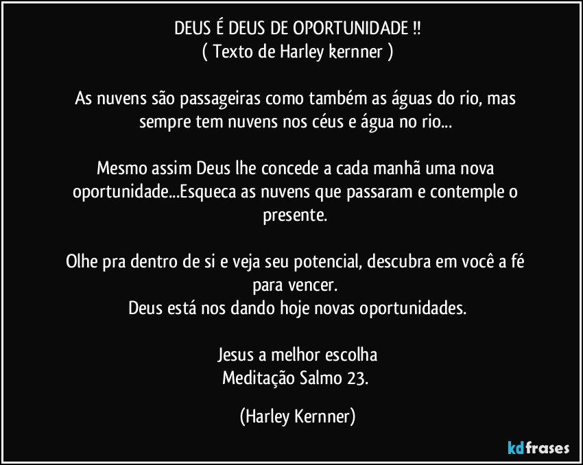 DEUS É DEUS DE OPORTUNIDADE !!
( Texto de Harley kernner )

As nuvens são passageiras como também as águas do rio, mas sempre tem nuvens nos céus e água no rio... 

Mesmo assim Deus lhe concede a cada manhã uma nova oportunidade...Esqueca as nuvens que passaram e contemple o presente. 

Olhe pra dentro de si e veja seu potencial, descubra em você a fé para vencer. 
Deus está nos dando hoje novas oportunidades.

Jesus a melhor escolha
Meditação Salmo 23. (Harley Kernner)