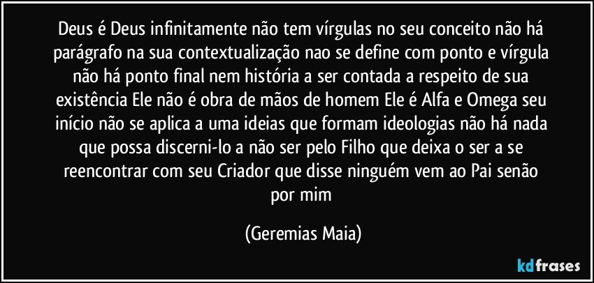 Deus é Deus infinitamente não tem vírgulas no seu conceito não há parágrafo na sua contextualização nao se define com ponto e vírgula não há ponto final nem história a ser contada a respeito de sua existência Ele não é obra de mãos de homem Ele é Alfa e Omega seu início não se aplica a uma ideias que formam ideologias não há nada que possa discerni-lo a não ser pelo Filho que deixa o ser a se reencontrar com seu Criador que disse ninguém vem ao Pai senão por mim (Geremias Maia)