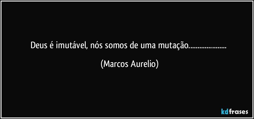 Deus é imutável, nós somos de uma mutação... (Marcos Aurelio)