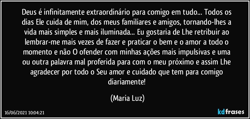 Deus é infinitamente extraordinário para comigo em tudo... Todos os dias Ele cuida de mim, dos meus familiares e amigos, tornando-lhes a vida mais simples e mais iluminada... Eu gostaria de Lhe retribuir ao lembrar-me mais vezes de fazer e praticar o bem e o amor a todo o momento e não O ofender com minhas ações mais impulsivas e uma ou outra palavra mal proferida para com o meu próximo e assim Lhe agradecer por todo o Seu amor e cuidado que tem para comigo diariamente! (Maria Luz)