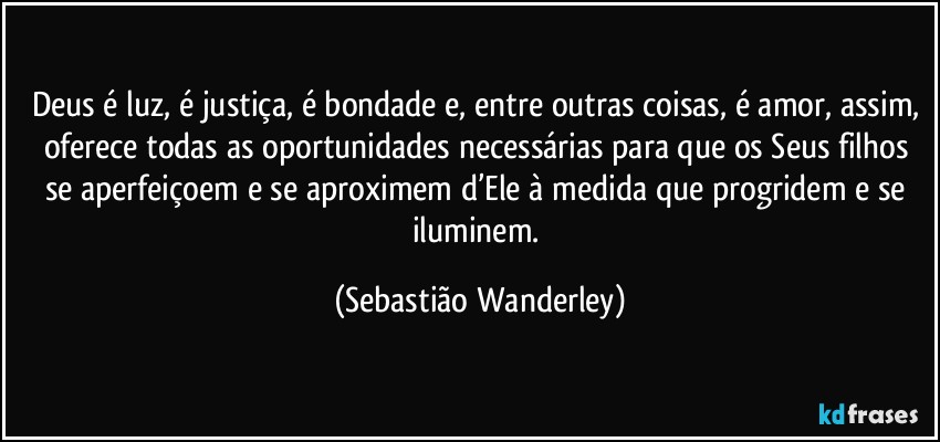 Deus é luz, é justiça, é bondade e, entre outras coisas, é amor, assim, oferece todas as oportunidades necessárias para que os Seus filhos se aperfeiçoem e se aproximem d’Ele à medida que progridem e se iluminem. (Sebastião Wanderley)