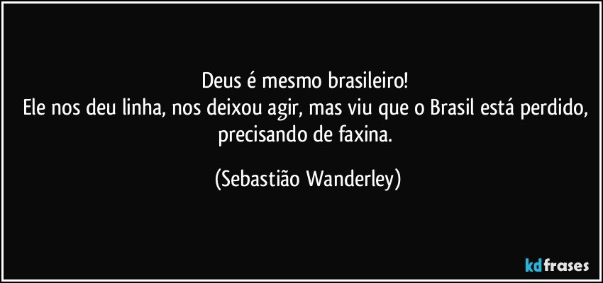 Deus é mesmo brasileiro! 
Ele nos deu linha, nos deixou agir, mas viu que o Brasil está perdido, precisando de faxina. (Sebastião Wanderley)