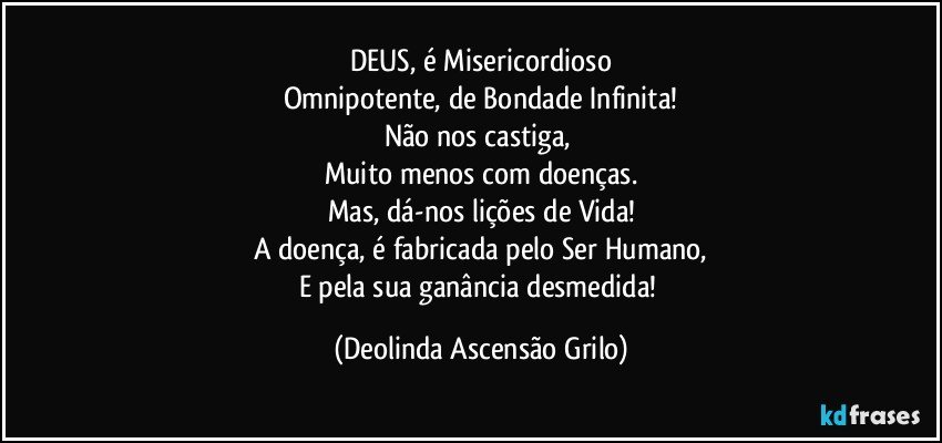 DEUS, é Misericordioso
Omnipotente, de Bondade Infinita!
Não nos castiga, 
Muito menos com doenças.
Mas, dá-nos lições de Vida!
A doença, é fabricada pelo Ser Humano,
E pela sua ganância desmedida! (Deolinda Ascensão Grilo)