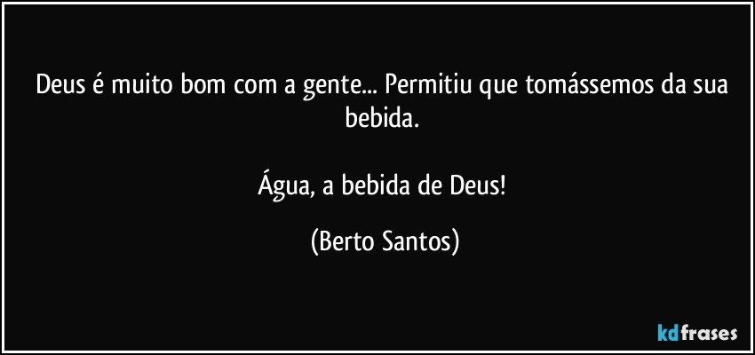 Deus é muito bom com a gente... Permitiu que tomássemos da sua bebida. 

Água, a bebida de Deus! (Berto Santos)