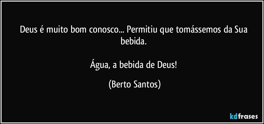 Deus é muito bom conosco... Permitiu que tomássemos da Sua bebida. 

Água, a bebida de Deus! (Berto Santos)