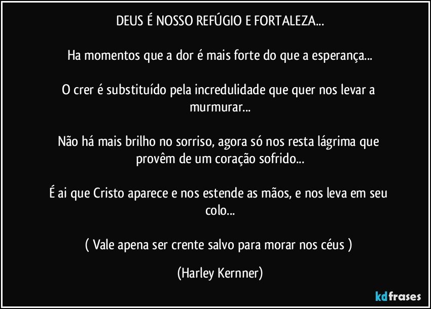 DEUS É NOSSO REFÚGIO E FORTALEZA...

Ha momentos que a dor é mais forte do que a esperança...

O crer é substituído pela incredulidade que quer nos levar a murmurar...

Não há mais brilho no sorriso,  agora só nos resta lágrima que provêm de um coração sofrido...

É ai que Cristo aparece e nos estende as mãos,  e nos leva em seu colo...

(  Vale apena ser crente salvo para morar nos céus  ) (Harley Kernner)