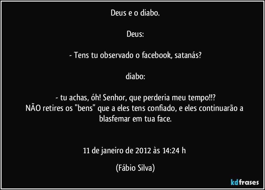 Deus e o diabo.

Deus:

- Tens tu observado o facebook, satanás?

diabo:

- tu achas, óh! Senhor, que perderia meu tempo!!?
NÃO retires os "bens" que a eles tens confiado, e eles continuarão a blasfemar em tua face.


11 de janeiro de 2012 às 14:24 h (Fábio Silva)