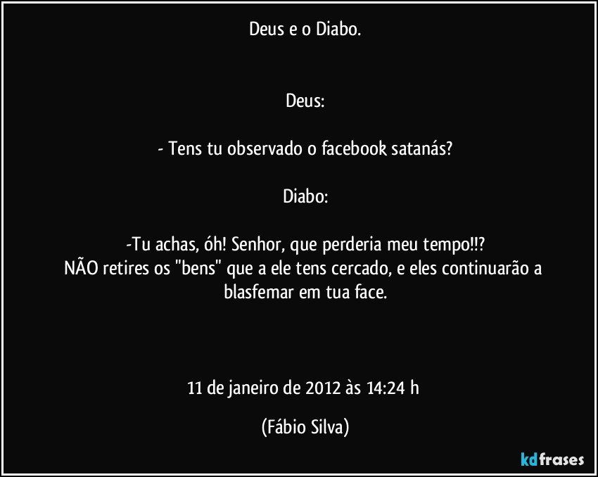 Deus e o Diabo.


Deus:

- Tens tu observado o facebook satanás?

Diabo:

-Tu achas, óh! Senhor, que perderia meu tempo!!?
NÃO retires os "bens" que a ele tens cercado, e eles continuarão a blasfemar em tua face.



11 de janeiro de 2012 às 14:24 h (Fábio Silva)