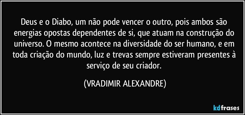 Deus e o Diabo, um não pode vencer o outro, pois ambos são energias opostas dependentes de si, que atuam na construção do universo. O mesmo acontece na diversidade  do ser humano, e em toda criação do mundo, luz e trevas sempre estiveram presentes à serviço de seu criador. (VRADIMIR ALEXANDRE)