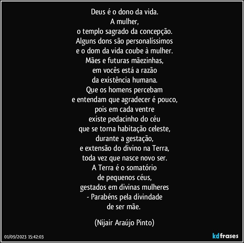 Deus é o dono da vida.
A mulher,
o templo sagrado da concepção.
Alguns dons são personalíssimos
e o dom da vida coube à mulher.
Mães e futuras mãezinhas,
em vocês está a razão
da existência humana.
Que os homens percebam
e entendam que agradecer é pouco,
pois em cada ventre
existe pedacinho do céu
que se torna habitação celeste,
durante a gestação,
e extensão do divino na Terra,
toda vez que nasce novo ser.
A Terra é o somatório
de pequenos céus,
gestados em divinas mulheres
- Parabéns pela divindade
de ser mãe. (Nijair Araújo Pinto)