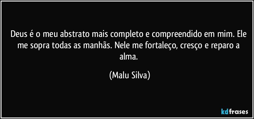 Deus é o meu abstrato mais completo e compreendido em mim. Ele me sopra todas as manhãs. Nele me fortaleço, cresço e reparo a alma. (Malu Silva)