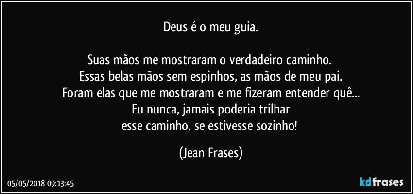 Deus é o meu guia.

Suas mãos me mostraram o verdadeiro caminho. 
Essas belas mãos sem espinhos, as mãos de meu pai.
Foram elas que me mostraram e me fizeram entender quê...
Eu nunca, jamais poderia trilhar
esse caminho, se estivesse sozinho! (Jean Frases)