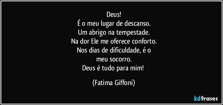 Deus!
É o meu lugar de descanso.
Um abrigo na tempestade.
Na dor Ele me oferece conforto.
Nos dias de dificuldade, é o
meu socorro.
Deus é tudo para mim! (Fatima Giffoni)