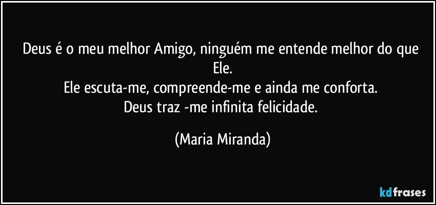 Deus é o meu melhor Amigo, ninguém me entende melhor do que Ele.
Ele escuta-me, compreende-me e ainda me conforta. 
Deus traz -me infinita felicidade. (Maria Miranda)