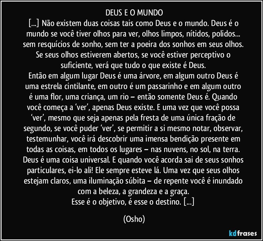 DEUS E O MUNDO
[...] Não existem duas coisas tais como Deus e o mundo. Deus é o mundo se você tiver olhos para ver, olhos limpos, nítidos, polidos... sem resquícios de sonho, sem ter a poeira dos sonhos em seus olhos. Se seus olhos estiverem abertos, se você estiver perceptivo o suficiente, verá que tudo o que existe é Deus. 
Então em algum lugar Deus é uma árvore, em algum outro Deus é uma estrela cintilante, em outro é um passarinho e em algum outro é uma flor, uma criança, um rio – então somente Deus é. Quando você começa a ‘ver’, apenas Deus existe. E uma vez que você possa ‘ver’, mesmo que seja apenas pela fresta de uma única fração de segundo, se você puder ‘ver’, se permitir a si mesmo notar, observar, testemunhar, você irá descobrir uma imensa bendição presente em todas as coisas, em todos os lugares – nas nuvens, no sol, na terra. Deus é uma coisa universal. E quando você acorda/sai de seus sonhos particulares, ei-lo ali! Ele sempre esteve lá. Uma vez que seus olhos estejam claros, uma iluminação súbita – de repente você é inundado com a beleza, a grandeza e a graça. 
Esse é o objetivo, é esse o destino. [...] (Osho)