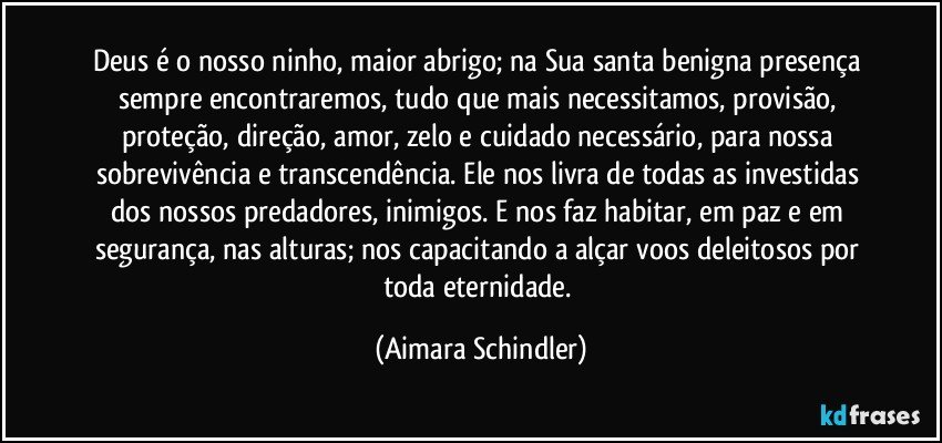 Deus é o nosso ninho, maior abrigo;  na Sua  santa benigna presença sempre encontraremos, tudo que mais necessitamos, provisão, proteção, direção, amor, zelo e cuidado necessário, para nossa sobrevivência e transcendência. Ele nos livra de todas as investidas dos nossos predadores, inimigos. E nos faz habitar, em paz e em segurança, nas alturas; nos capacitando a alçar voos deleitosos por toda eternidade. (Aimara Schindler)