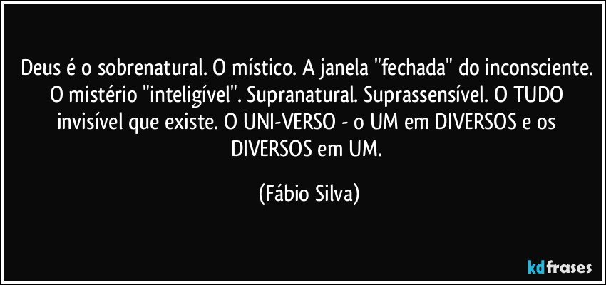 Deus é o sobrenatural. O místico. A janela "fechada" do inconsciente. O mistério "inteligível". Supranatural. Suprassensível. O TUDO invisível que existe. O UNI-VERSO - o UM em DIVERSOS e os DIVERSOS em UM. (Fábio Silva)