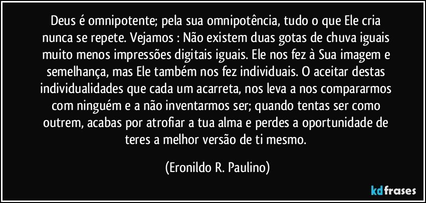 Deus é omnipotente; pela sua omnipotência, tudo o que Ele cria nunca se repete. Vejamos :  Não existem duas gotas de chuva iguais muito menos impressões digitais iguais. Ele nos fez à Sua imagem e semelhança, mas Ele também nos fez individuais. O aceitar destas individualidades que cada um acarreta, nos leva a nos compararmos com ninguém e a não inventarmos ser; quando tentas ser como outrem, acabas por atrofiar a tua alma e perdes a oportunidade de teres a melhor versão de ti mesmo. (Eronildo R. Paulino)