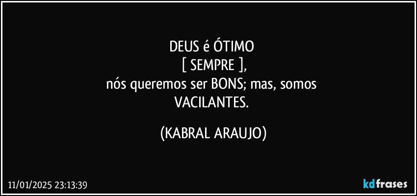 DEUS é ÓTIMO 
[ SEMPRE ],
nós queremos ser BONS; mas, somos 
VACILANTES. (KABRAL ARAUJO)